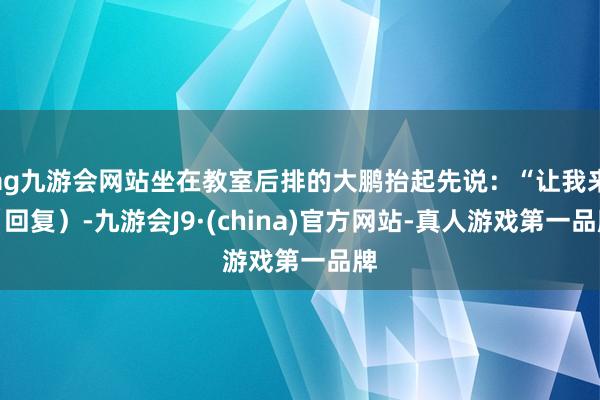 ag九游会网站坐在教室后排的大鹏抬起先说：“让我来（回复）-九游会J9·(china)官方网站-真人游戏第一品牌