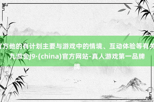 官方他的有计划主要与游戏中的情境、互动体验等有关-九游会J9·(china)官方网站-真人游戏第一品牌