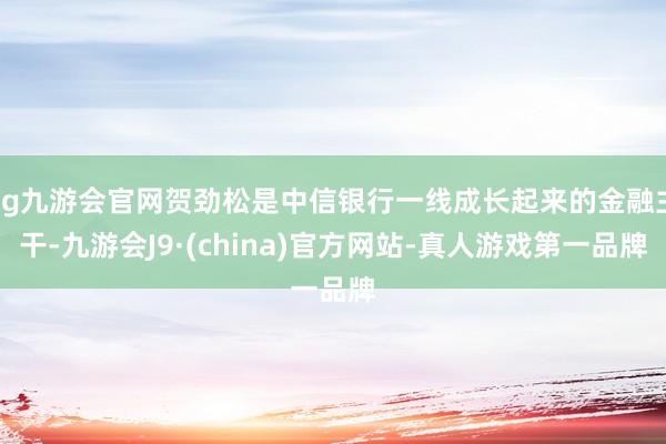 ag九游会官网贺劲松是中信银行一线成长起来的金融主干-九游会J9·(china)官方网站-真人游戏第一品牌