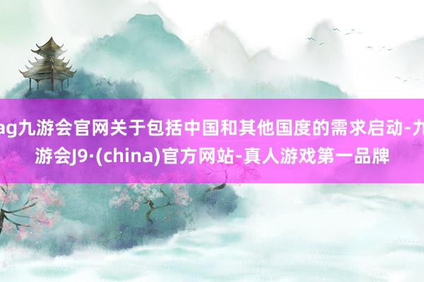 ag九游会官网关于包括中国和其他国度的需求启动-九游会J9·(china)官方网站-真人游戏第一品牌