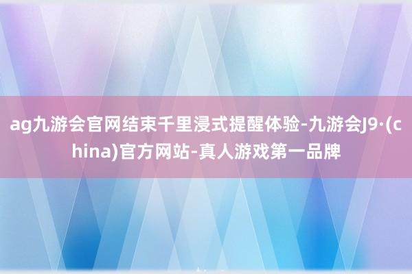 ag九游会官网结束千里浸式提醒体验-九游会J9·(china)官方网站-真人游戏第一品牌