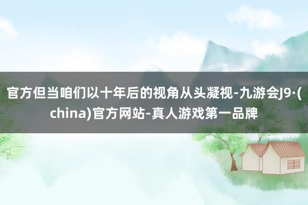 官方但当咱们以十年后的视角从头凝视-九游会J9·(china)官方网站-真人游戏第一品牌