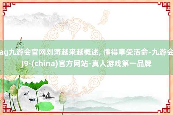 ag九游会官网刘涛越来越概述, 懂得享受活命-九游会J9·(china)官方网站-真人游戏第一品牌