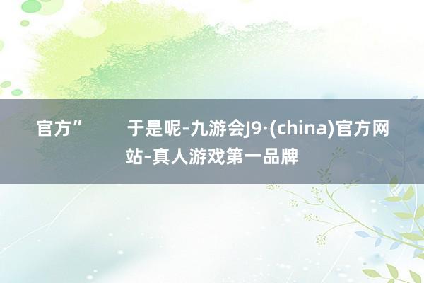 官方”        于是呢-九游会J9·(china)官方网站-真人游戏第一品牌