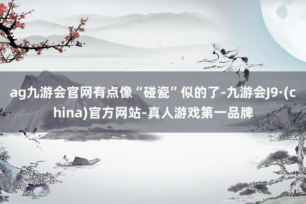 ag九游会官网有点像“碰瓷”似的了-九游会J9·(china)官方网站-真人游戏第一品牌
