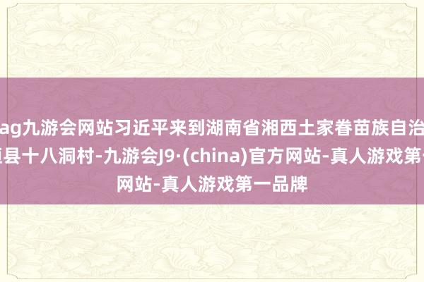 ag九游会网站习近平来到湖南省湘西土家眷苗族自治州花垣县十八洞村-九游会J9·(china)官方网站-真人游戏第一品牌
