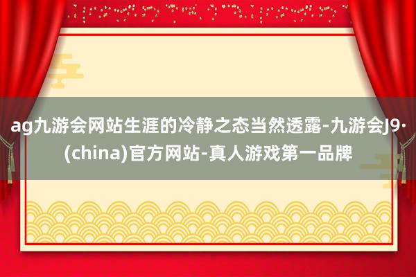 ag九游会网站生涯的冷静之态当然透露-九游会J9·(china)官方网站-真人游戏第一品牌