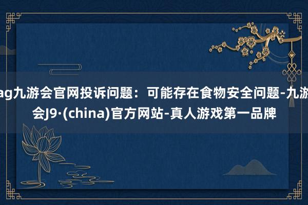 ag九游会官网投诉问题：可能存在食物安全问题-九游会J9·(china)官方网站-真人游戏第一品牌