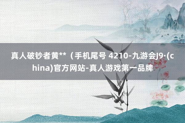 真人破钞者黄**（手机尾号 4210-九游会J9·(china)官方网站-真人游戏第一品牌