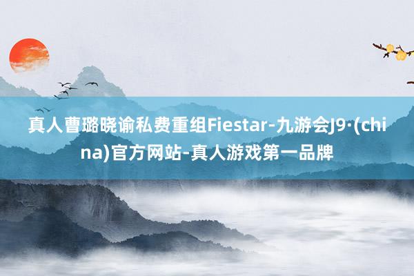 真人曹璐晓谕私费重组Fiestar-九游会J9·(china)官方网站-真人游戏第一品牌