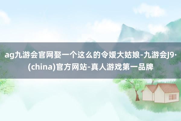 ag九游会官网娶一个这么的令嫒大姑娘-九游会J9·(china)官方网站-真人游戏第一品牌