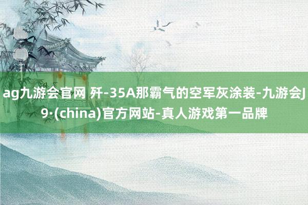 ag九游会官网 歼-35A那霸气的空军灰涂装-九游会J9·(china)官方网站-真人游戏第一品牌