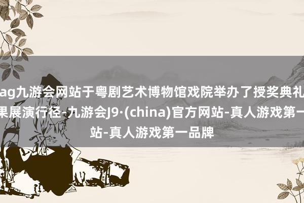 ag九游会网站于粤剧艺术博物馆戏院举办了授奖典礼及后果展演行径-九游会J9·(china)官方网站-真人游戏第一品牌
