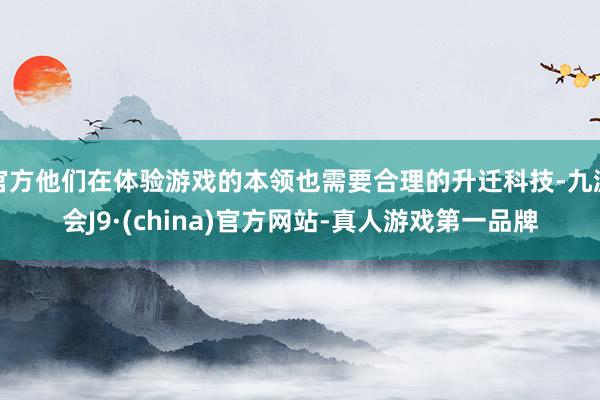 官方他们在体验游戏的本领也需要合理的升迁科技-九游会J9·(china)官方网站-真人游戏第一品牌