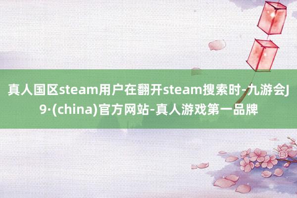 真人国区steam用户在翻开steam搜索时-九游会J9·(china)官方网站-真人游戏第一品牌