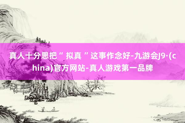 真人十分思把“ 拟真 ”这事作念好-九游会J9·(china)官方网站-真人游戏第一品牌