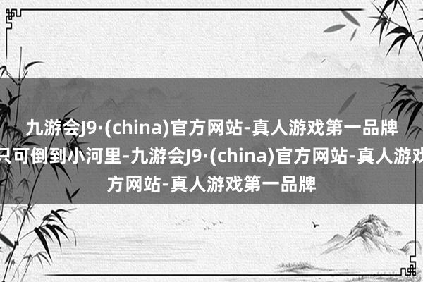 九游会J9·(china)官方网站-真人游戏第一品牌好多菜都只可倒到小河里-九游会J9·(china)官方网站-真人游戏第一品牌
