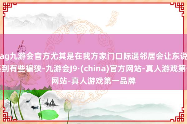 ag九游会官方尤其是在我方家门口际遇邻居会让东说念主感到有些褊狭-九游会J9·(china)官方网站-真人游戏第一品牌
