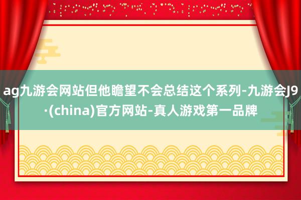 ag九游会网站但他瞻望不会总结这个系列-九游会J9·(china)官方网站-真人游戏第一品牌