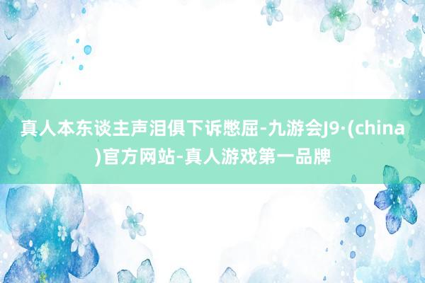 真人本东谈主声泪俱下诉憋屈-九游会J9·(china)官方网站-真人游戏第一品牌