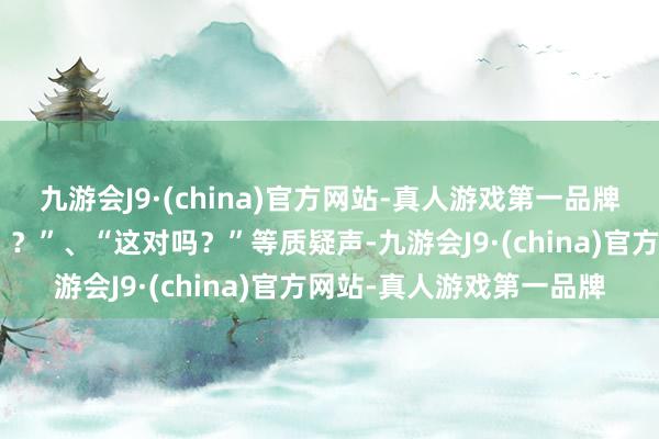 九游会J9·(china)官方网站-真人游戏第一品牌此时弹幕满屏的“啊？？？”、“这对吗？”等质疑声-九游会J9·(china)官方网站-真人游戏第一品牌