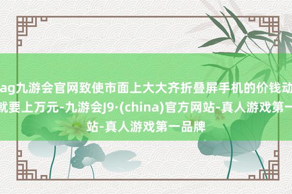 ag九游会官网致使市面上大大齐折叠屏手机的价钱动不动就要上万元-九游会J9·(china)官方网站-真人游戏第一品牌