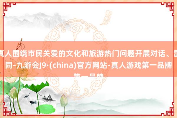 真人围绕市民关爱的文化和旅游热门问题开展对话、雷同-九游会J9·(china)官方网站-真人游戏第一品牌