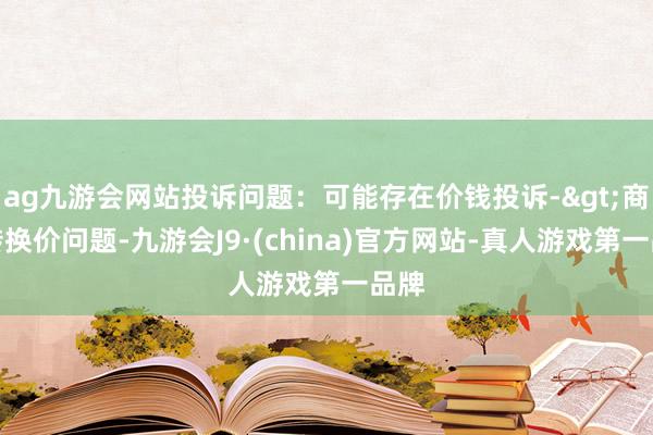 ag九游会网站投诉问题：可能存在价钱投诉->商场转换价问题-九游会J9·(china)官方网站-真人游戏第一品牌