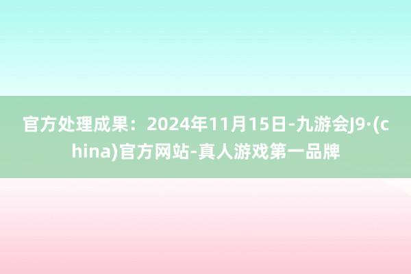 官方处理成果：2024年11月15日-九游会J9·(china)官方网站-真人游戏第一品牌