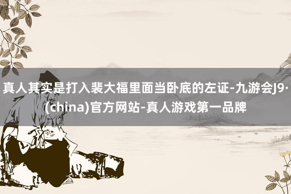 真人其实是打入裴大福里面当卧底的左证-九游会J9·(china)官方网站-真人游戏第一品牌