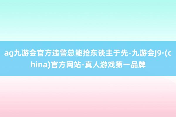 ag九游会官方违警总能抢东谈主于先-九游会J9·(china)官方网站-真人游戏第一品牌