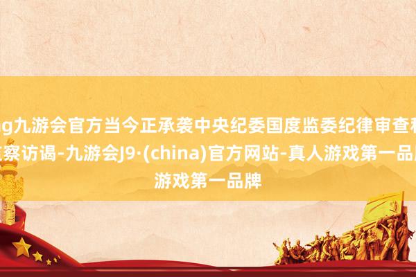 ag九游会官方当今正承袭中央纪委国度监委纪律审查和监察访谒-九游会J9·(china)官方网站-真人游戏第一品牌