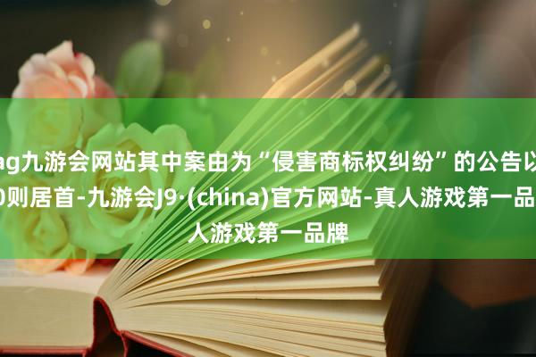 ag九游会网站其中案由为“侵害商标权纠纷”的公告以30则居首-九游会J9·(china)官方网站-真人游戏第一品牌