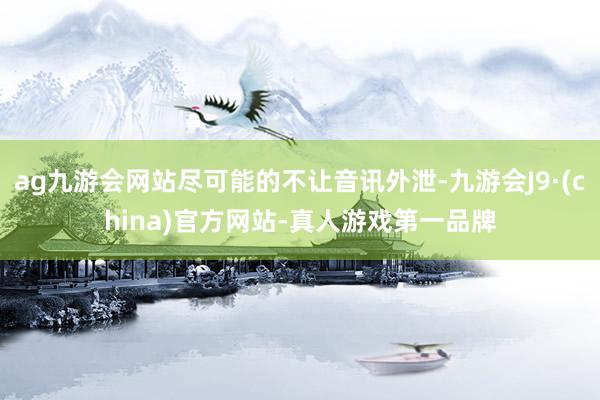 ag九游会网站尽可能的不让音讯外泄-九游会J9·(china)官方网站-真人游戏第一品牌