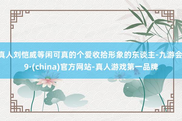真人刘恺威等闲可真的个爱收拾形象的东谈主-九游会J9·(china)官方网站-真人游戏第一品牌