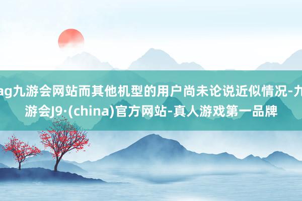 ag九游会网站而其他机型的用户尚未论说近似情况-九游会J9·(china)官方网站-真人游戏第一品牌