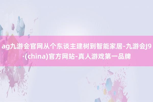 ag九游会官网从个东谈主建树到智能家居-九游会J9·(china)官方网站-真人游戏第一品牌