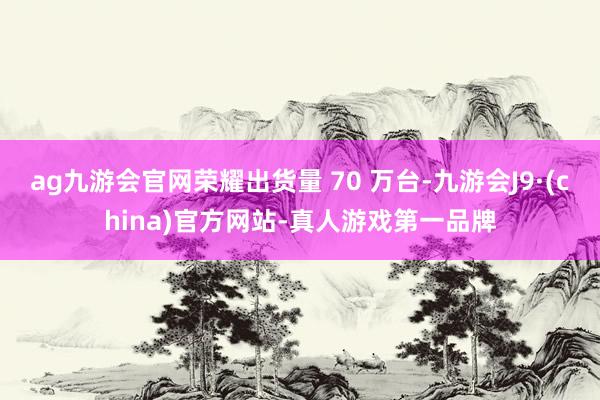 ag九游会官网荣耀出货量 70 万台-九游会J9·(china)官方网站-真人游戏第一品牌