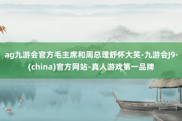 ag九游会官方毛主席和周总理舒怀大笑-九游会J9·(china)官方网站-真人游戏第一品牌