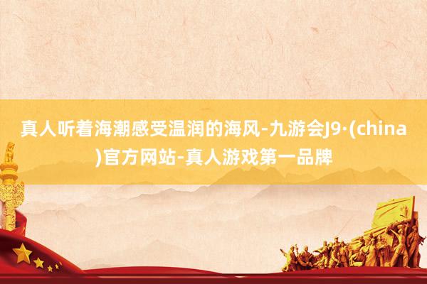 真人听着海潮感受温润的海风-九游会J9·(china)官方网站-真人游戏第一品牌