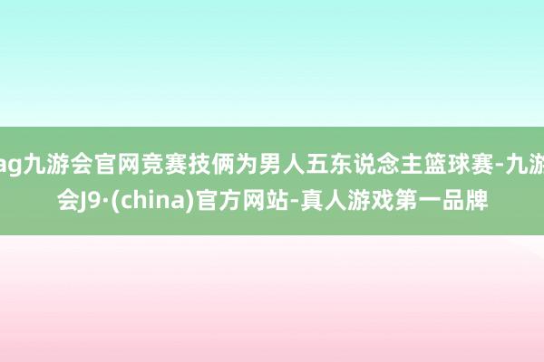 ag九游会官网竞赛技俩为男人五东说念主篮球赛-九游会J9·(china)官方网站-真人游戏第一品牌