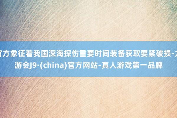 官方象征着我国深海探伤重要时间装备获取要紧破损-九游会J9·(china)官方网站-真人游戏第一品牌