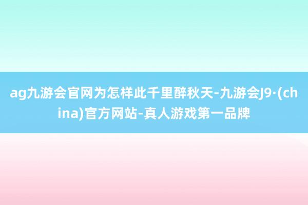 ag九游会官网为怎样此千里醉秋天-九游会J9·(china)官方网站-真人游戏第一品牌