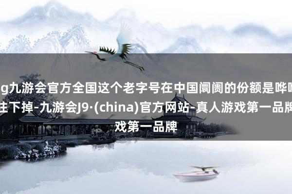 ag九游会官方全国这个老字号在中国阛阓的份额是哗哗往下掉-九游会J9·(china)官方网站-真人游戏第一品牌