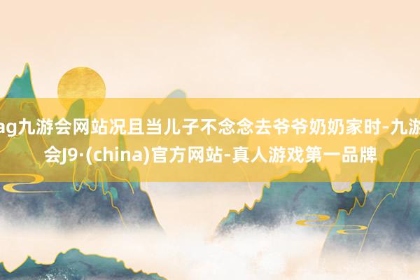 ag九游会网站况且当儿子不念念去爷爷奶奶家时-九游会J9·(china)官方网站-真人游戏第一品牌