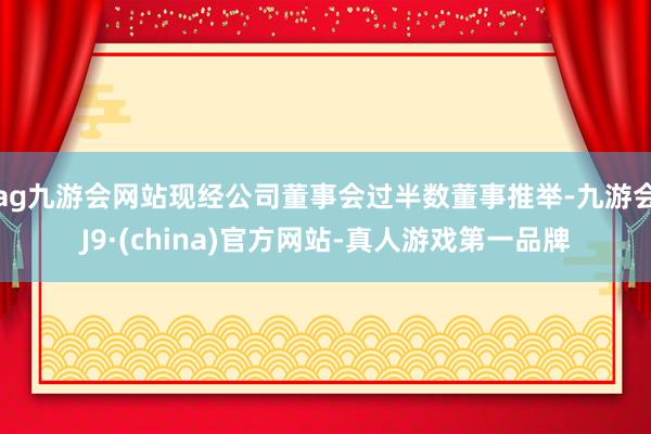 ag九游会网站现经公司董事会过半数董事推举-九游会J9·(china)官方网站-真人游戏第一品牌