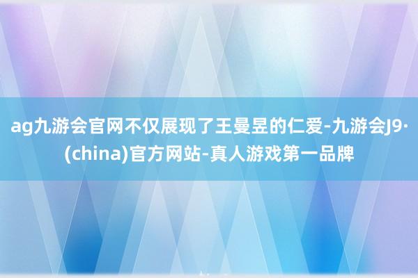 ag九游会官网不仅展现了王曼昱的仁爱-九游会J9·(china)官方网站-真人游戏第一品牌