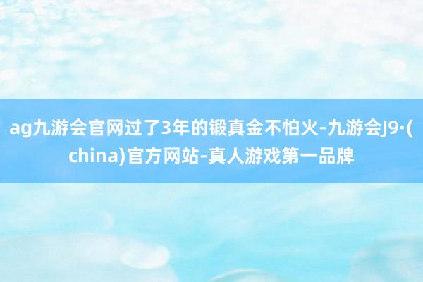 ag九游会官网过了3年的锻真金不怕火-九游会J9·(china)官方网站-真人游戏第一品牌