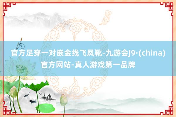 官方足穿一对嵌金线飞凤靴-九游会J9·(china)官方网站-真人游戏第一品牌