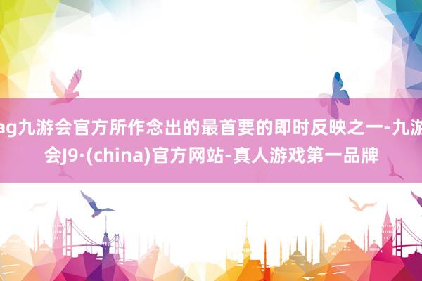 ag九游会官方所作念出的最首要的即时反映之一-九游会J9·(china)官方网站-真人游戏第一品牌